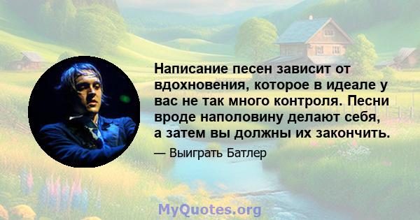 Написание песен зависит от вдохновения, которое в идеале у вас не так много контроля. Песни вроде наполовину делают себя, а затем вы должны их закончить.