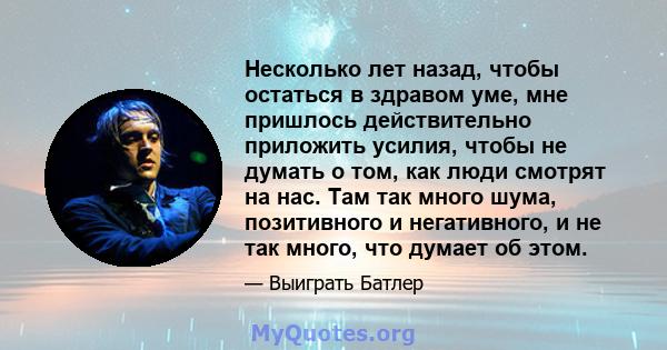 Несколько лет назад, чтобы остаться в здравом уме, мне пришлось действительно приложить усилия, чтобы не думать о том, как люди смотрят на нас. Там так много шума, позитивного и негативного, и не так много, что думает