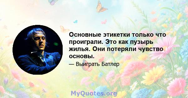 Основные этикетки только что проиграли. Это как пузырь жилья. Они потеряли чувство основы.