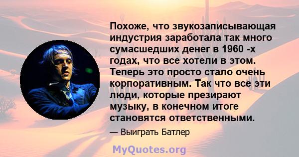 Похоже, что звукозаписывающая индустрия заработала так много сумасшедших денег в 1960 -х годах, что все хотели в этом. Теперь это просто стало очень корпоративным. Так что все эти люди, которые презирают музыку, в