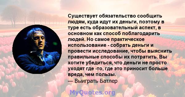 Существует обязательство сообщить людям, куда идут их деньги, поэтому в туре есть образовательный аспект, в основном как способ поблагодарить людей. Но самое практическое использование - собрать деньги и провести