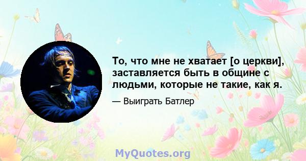 То, что мне не хватает [о церкви], заставляется быть в общине с людьми, которые не такие, как я.