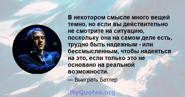 В некотором смысле много вещей темно, но если вы действительно не смотрите на ситуацию, поскольку она на самом деле есть, трудно быть надежным - или бессмысленным, чтобы надеяться на это, если только это не основано на