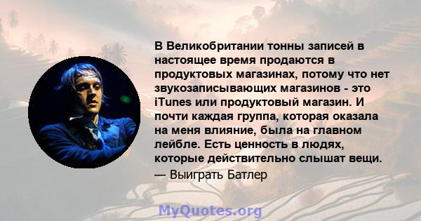 В Великобритании тонны записей в настоящее время продаются в продуктовых магазинах, потому что нет звукозаписывающих магазинов - это iTunes или продуктовый магазин. И почти каждая группа, которая оказала на меня