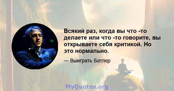 Всякий раз, когда вы что -то делаете или что -то говорите, вы открываете себя критикой. Но это нормально.