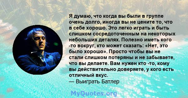 Я думаю, что когда вы были в группе очень долго, иногда вы не цените то, что в себе хорошо. Это легко играть и быть слишком сосредоточенным на некоторых небольших деталях. Полезно иметь кого -то вокруг, кто может