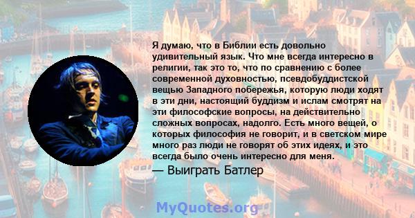 Я думаю, что в Библии есть довольно удивительный язык. Что мне всегда интересно в религии, так это то, что по сравнению с более современной духовностью, псевдобуддистской вещью Западного побережья, которую люди ходят в