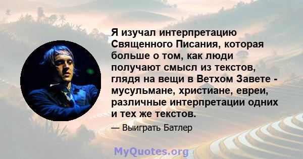 Я изучал интерпретацию Священного Писания, которая больше о том, как люди получают смысл из текстов, глядя на вещи в Ветхом Завете - мусульмане, христиане, евреи, различные интерпретации одних и тех же текстов.