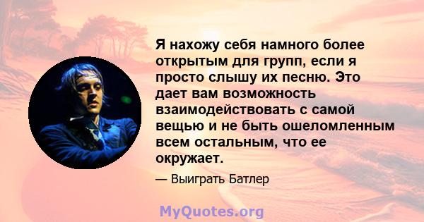 Я нахожу себя намного более открытым для групп, если я просто слышу их песню. Это дает вам возможность взаимодействовать с самой вещью и не быть ошеломленным всем остальным, что ее окружает.