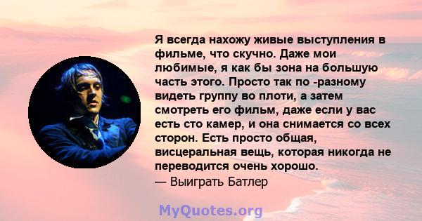 Я всегда нахожу живые выступления в фильме, что скучно. Даже мои любимые, я как бы зона на большую часть этого. Просто так по -разному видеть группу во плоти, а затем смотреть его фильм, даже если у вас есть сто камер,