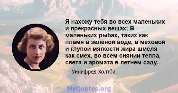 Я нахожу тебя во всех маленьких и прекрасных вещах; В маленьких рыбах, таких как пламя в зеленой воде, в меховой и глупой мягкости жира шмеля как смех, во всем сиянии тепла, света и аромата в летнем саду.