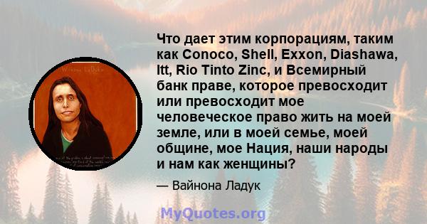 Что дает этим корпорациям, таким как Conoco, Shell, Exxon, Diashawa, Itt, Rio Tinto Zinc, и Всемирный банк праве, которое превосходит или превосходит мое человеческое право жить на моей земле, или в моей семье, моей