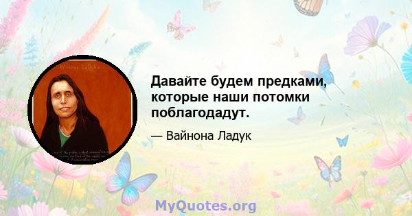 Давайте будем предками, которые наши потомки поблагодадут.