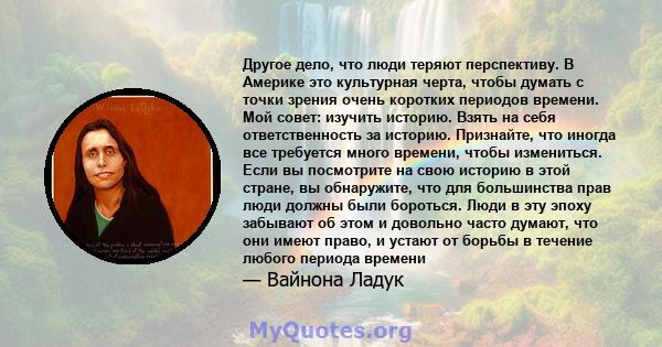 Другое дело, что люди теряют перспективу. В Америке это культурная черта, чтобы думать с точки зрения очень коротких периодов времени. Мой совет: изучить историю. Взять на себя ответственность за историю. Признайте, что 