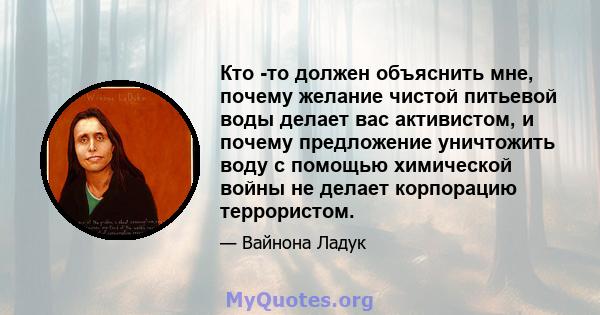 Кто -то должен объяснить мне, почему желание чистой питьевой воды делает вас активистом, и почему предложение уничтожить воду с помощью химической войны не делает корпорацию террористом.