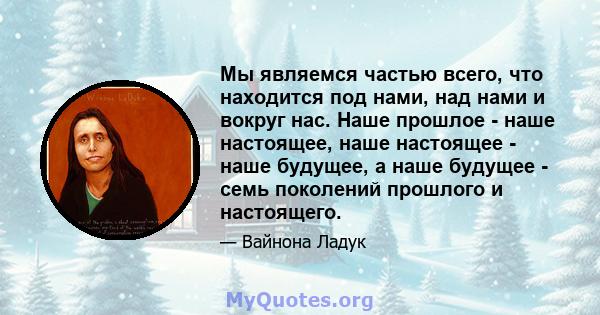 Мы являемся частью всего, что находится под нами, над нами и вокруг нас. Наше прошлое - наше настоящее, наше настоящее - наше будущее, а наше будущее - семь поколений прошлого и настоящего.