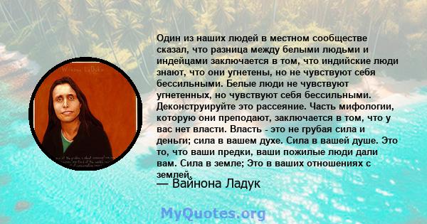 Один из наших людей в местном сообществе сказал, что разница между белыми людьми и индейцами заключается в том, что индийские люди знают, что они угнетены, но не чувствуют себя бессильными. Белые люди не чувствуют