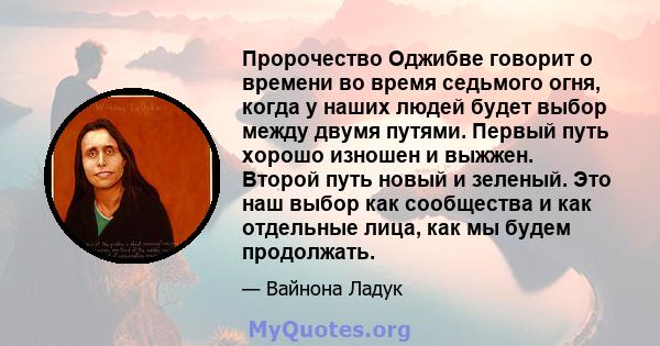 Пророчество Оджибве говорит о времени во время седьмого огня, когда у наших людей будет выбор между двумя путями. Первый путь хорошо изношен и выжжен. Второй путь новый и зеленый. Это наш выбор как сообщества и как