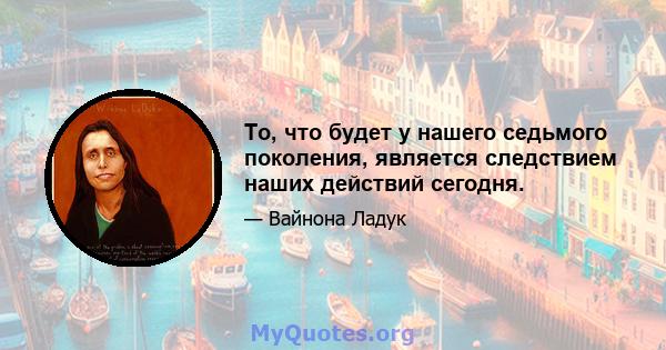 То, что будет у нашего седьмого поколения, является следствием наших действий сегодня.