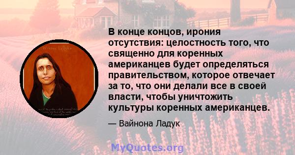 В конце концов, ирония отсутствия: целостность того, что священно для коренных американцев будет определяться правительством, которое отвечает за то, что они делали все в своей власти, чтобы уничтожить культуры коренных 