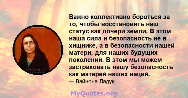 Важно коллективно бороться за то, чтобы восстановить наш статус как дочери земли. В этом наша сила и безопасность не в хищнике, а в безопасности нашей матери, для наших будущих поколений. В этом мы можем застраховать