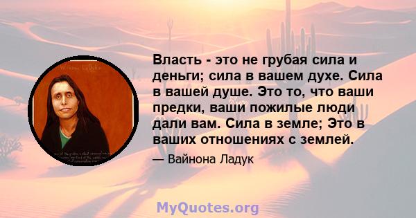 Власть - это не грубая сила и деньги; сила в вашем духе. Сила в вашей душе. Это то, что ваши предки, ваши пожилые люди дали вам. Сила в земле; Это в ваших отношениях с землей.