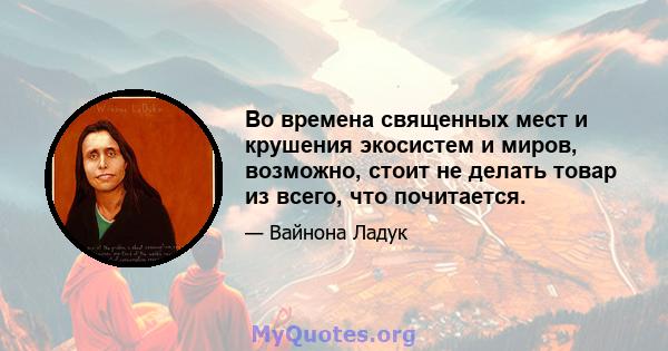 Во времена священных мест и крушения экосистем и миров, возможно, стоит не делать товар из всего, что почитается.