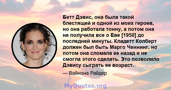 Бетт Дэвис, она была такой блестящей и одной из моих героев, но она работала тонну, а потом она не получила все о Еве [1950] до последней минуты. Кладетт Колберт должен был быть Марго Ченнинг, но потом она сломала ее