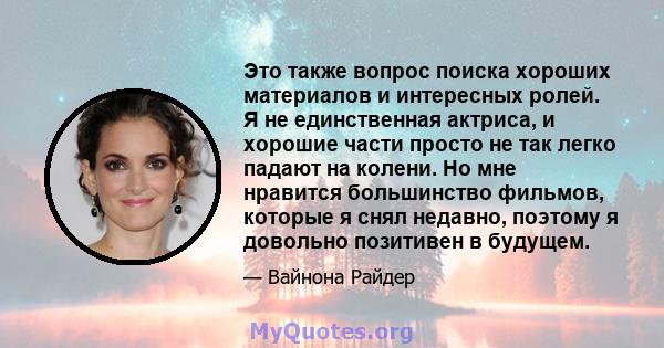 Это также вопрос поиска хороших материалов и интересных ролей. Я не единственная актриса, и хорошие части просто не так легко падают на колени. Но мне нравится большинство фильмов, которые я снял недавно, поэтому я