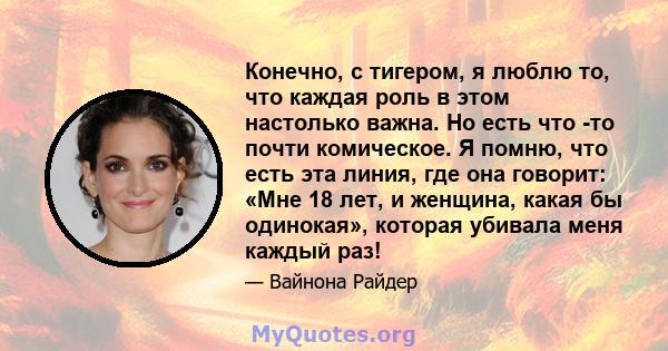 Конечно, с тигером, я люблю то, что каждая роль в этом настолько важна. Но есть что -то почти комическое. Я помню, что есть эта линия, где она говорит: «Мне 18 лет, и женщина, какая бы одинокая», которая убивала меня