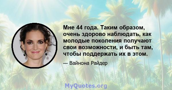 Мне 44 года. Таким образом, очень здорово наблюдать, как молодые поколения получают свои возможности, и быть там, чтобы поддержать их в этом.