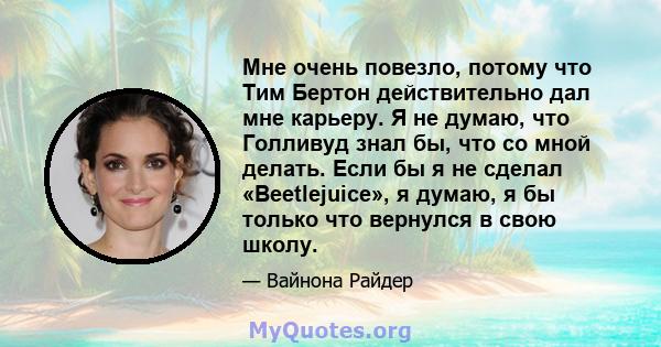 Мне очень повезло, потому что Тим Бертон действительно дал мне карьеру. Я не думаю, что Голливуд знал бы, что со мной делать. Если бы я не сделал «Beetlejuice», я думаю, я бы только что вернулся в свою школу.