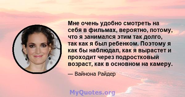 Мне очень удобно смотреть на себя в фильмах, вероятно, потому, что я занимался этим так долго, так как я был ребенком. Поэтому я как бы наблюдал, как я вырастет и проходит через подростковый возраст, как в основном на