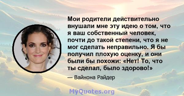 Мои родители действительно внушали мне эту идею о том, что я ваш собственный человек, почти до такой степени, что я не мог сделать неправильно. Я бы получил плохую оценку, и они были бы похожи: «Нет! То, что ты сделал,