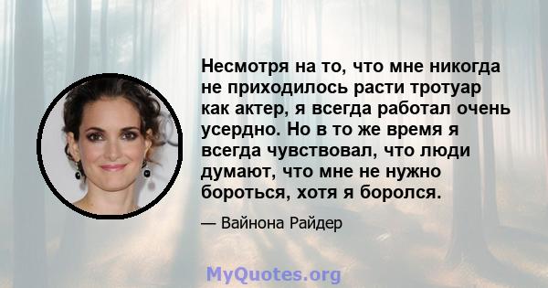 Несмотря на то, что мне никогда не приходилось расти тротуар как актер, я всегда работал очень усердно. Но в то же время я всегда чувствовал, что люди думают, что мне не нужно бороться, хотя я боролся.