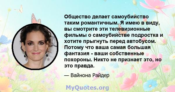 Общество делает самоубийство таким романтичным. Я имею в виду, вы смотрите эти телевизионные фильмы о самоубийстве подростка и хотите прыгнуть перед автобусом. Потому что ваша самая большая фантазия - ваши собственные