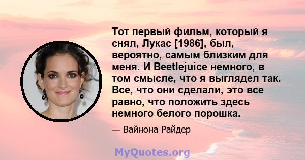 Тот первый фильм, который я снял, Лукас [1986], был, вероятно, самым близким для меня. И Beetlejuice немного, в том смысле, что я выглядел так. Все, что они сделали, это все равно, что положить здесь немного белого