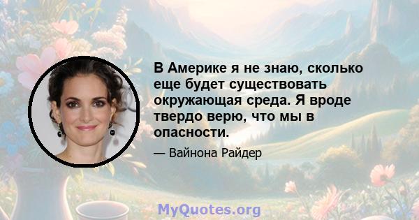 В Америке я не знаю, сколько еще будет существовать окружающая среда. Я вроде твердо верю, что мы в опасности.