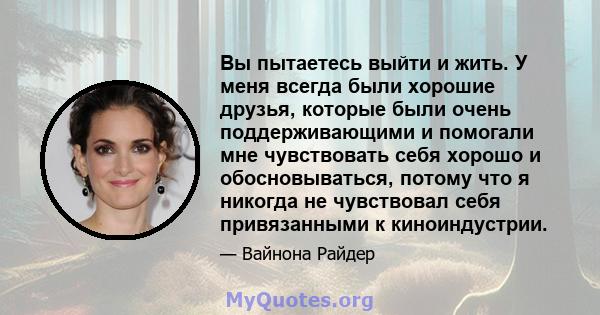 Вы пытаетесь выйти и жить. У меня всегда были хорошие друзья, которые были очень поддерживающими и помогали мне чувствовать себя хорошо и обосновываться, потому что я никогда не чувствовал себя привязанными к