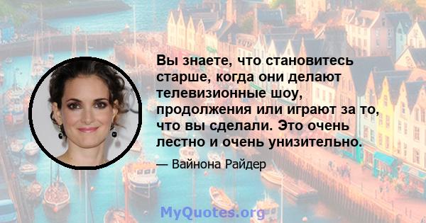 Вы знаете, что становитесь старше, когда они делают телевизионные шоу, продолжения или играют за то, что вы сделали. Это очень лестно и очень унизительно.