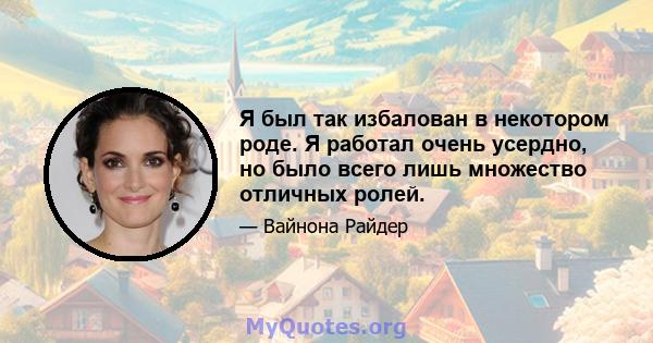 Я был так избалован в некотором роде. Я работал очень усердно, но было всего лишь множество отличных ролей.