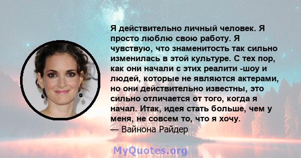 Я действительно личный человек. Я просто люблю свою работу. Я чувствую, что знаменитость так сильно изменилась в этой культуре. С тех пор, как они начали с этих реалити -шоу и людей, которые не являются актерами, но они 