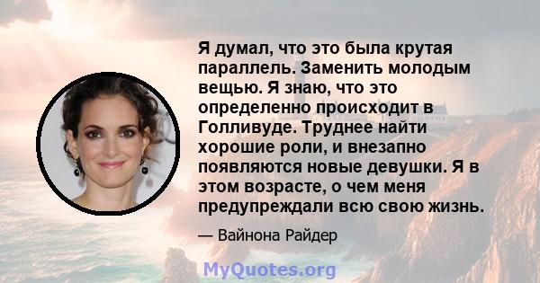 Я думал, что это была крутая параллель. Заменить молодым вещью. Я знаю, что это определенно происходит в Голливуде. Труднее найти хорошие роли, и внезапно появляются новые девушки. Я в этом возрасте, о чем меня