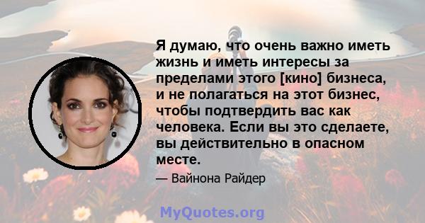 Я думаю, что очень важно иметь жизнь и иметь интересы за пределами этого [кино] бизнеса, и не полагаться на этот бизнес, чтобы подтвердить вас как человека. Если вы это сделаете, вы действительно в опасном месте.