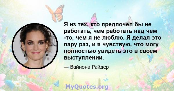 Я из тех, кто предпочел бы не работать, чем работать над чем -то, чем я не люблю. Я делал это пару раз, и я чувствую, что могу полностью увидеть это в своем выступлении.