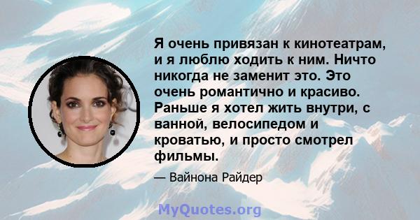 Я очень привязан к кинотеатрам, и я люблю ходить к ним. Ничто никогда не заменит это. Это очень романтично и красиво. Раньше я хотел жить внутри, с ванной, велосипедом и кроватью, и просто смотрел фильмы.