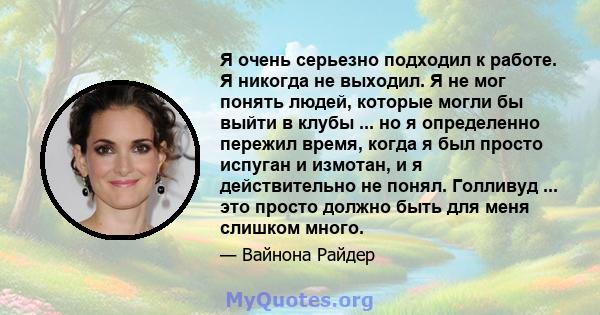 Я очень серьезно подходил к работе. Я никогда не выходил. Я не мог понять людей, которые могли бы выйти в клубы ... но я определенно пережил время, когда я был просто испуган и измотан, и я действительно не понял.