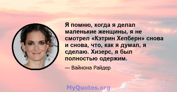 Я помню, когда я делал маленькие женщины, я не смотрел «Кэтрин Хепберн» снова и снова, что, как я думал, я сделаю. Хизерс, я был полностью одержим.