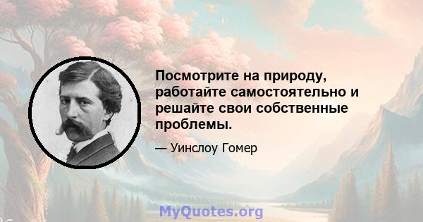 Посмотрите на природу, работайте самостоятельно и решайте свои собственные проблемы.