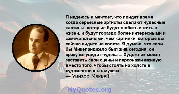 Я надеюсь и мечтает, что придет время, когда серьезные артисты сделают чудесные картины, которые будут любить и жить в жизни, и будут гораздо более интересными и замечательными, чем картинки, которые вы сейчас видите на 